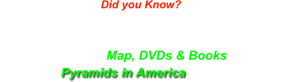 Did you Know?
2 out of every 3 States has Earthen Pyramids & Ancient Moundbuilders Cities in them?
Order Your Map, DVDs & Books on
Pyramids in America Here!
