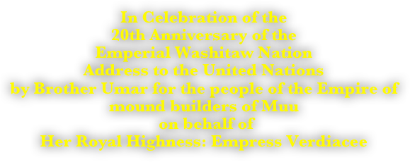 In Celebration of the 
20th Anniversary of the 
Emperial Washitaw Nation
Address to the United Nations 
by Brother Umar for the people of the Empire of mound builders of Muu
 on behalf of 
Her Royal Highness: Empress Verdiacee