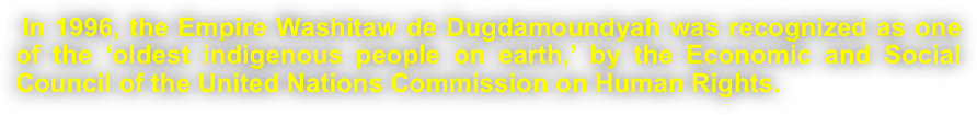 
 In 1996, the Empire Washitaw de Dugdamoundyah was recognized as one of the ‘oldest indigenous people on earth,’ by the Economic and Social Council of the United Nations Commission on Human Rights. 
