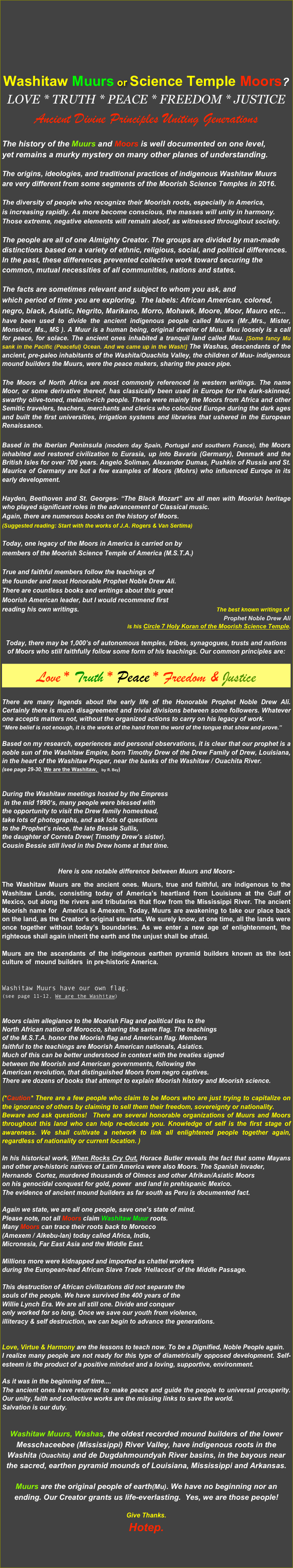 







Washitaw Muurs or Science Temple Moors?
LOVE * Truth * Peace * Freedom * Justice
Ancient Divine Principles Uniting Generations

The history of the Muurs and Moors is well documented on one level, 
yet remains a murky mystery on many other planes of understanding. 

The origins, ideologies, and traditional practices of indigenous Washitaw Muurs 
are very different from some segments of the Moorish Science Temples in 2016.

The diversity of people who recognize their Moorish roots, especially in America, 
is increasing rapidly. As more become conscious, the masses will unity in harmony.
Those extreme, negative elements will remain aloof, as witnessed throughout society.

The people are all of one Almighty Creator. The groups are divided by man-made 
distinctions based on a variety of ethnic, religious, social, and political differences. 
In the past, these differences prevented collective work toward securing the
common, mutual necessities of all communities, nations and states.  

The facts are sometimes relevant and subject to whom you ask, and 
which period of time you are exploring.  The labels: African American, colored,
negro, black, Asiatic, Negrito, Marikano, Morro, Mohawk, Moore, Moor, Mauro etc...
have been used to divide the ancient indigenous people called Muurs (Mr.,Mrs., Mister, Monsieur, Ms., MS ). A Muur is a human being, original dweller of Muu. Muu loosely is a call for peace, for solace. The ancient ones inhabited a tranquil land called Muu. [Some fancy Mu sank in the Pacific (Peaceful) Ocean. And we came up in the Wash!] The Washas, descendants of the ancient, pre-paleo inhabitants of the Washita/Ouachita Valley, the children of Muu- indigenous mound builders the Muurs, were the peace makers, sharing the peace pipe.   

The Moors of North Africa are most commonly referenced in western writings. The name Moor, or some derivative thereof, has classically been used in Europe for the dark-skinned, swarthy olive-toned, melanin-rich people. These were mainly the Moors from Africa and other Semitic travelers, teachers, merchants and clerics who colonized Europe during the dark ages and built the first universities, irrigation systems and libraries that ushered in the European  Renaissance. 

Based in the Iberian Peninsula (modern day Spain, Portugal and southern France), the Moors inhabited and restored civilization to Eurasia, up into Bavaria (Germany), Denmark and the British Isles for over 700 years. Angelo Soliman, Alexander Dumas, Pushkin of Russia and St. Maurice of Germany are but a few examples of Moors (Mohrs) who influenced Europe in its early development. 

Hayden, Beethoven and St. Georges- “The Black Mozart” are all men with Moorish heritage who played significant roles in the advancement of Classical music. 
Again, there are numerous books on the history of Moors. 
(Suggested reading: Start with the works of J.A. Rogers & Van Sertima)

Today, one legacy of the Moors in America is carried on by 
members of the Moorish Science Temple of America (M.S.T.A.)

True and faithful members follow the teachings of 
the founder and most Honorable Prophet Noble Drew Ali. 
There are countless books and writings about this great 
Moorish American leader, but I would recommend first
reading his own writings.                                                                             The best known writings of 
Prophet Noble Drew Ali 
is his Circle 7 Holy Koran of the Moorish Science Temple. 

Today, there may be 1,000’s of autonomous temples, tribes, synagogues, trusts and nations of Moors who still faithfully follow some form of his teachings. Our common principles are: 

Love * Truth * Peace * Freedom & Justice
 
There are many legends about the early life of the Honorable Prophet Noble Drew Ali. Certainly there is much disagreement and trivial divisions between some followers. Whatever one accepts matters not, without the organized actions to carry on his legacy of work. 
“Mere belief is not enough, it is the works of the hand from the word of the tongue that show and prove.”

Based on my research, experiences and personal observations, it is clear that our prophet is a noble sun of the Washitaw Empire, born Timothy Drew of the Drew Family of Drew, Louisiana, in the heart of the Washitaw Proper, near the banks of the Washitaw / Ouachita River. 
(see page 29-30, We are the Washitaw,   by R. Bey)


During the Washitaw meetings hosted by the Empress
 in the mid 1990‘s, many people were blessed with 
the opportunity to visit the Drew family homestead, 
take lots of photographs, and ask lots of questions 
to the Prophet’s niece, the late Bessie Sullis, 
the daughter of Correta Drew( Timothy Drew’s sister).
Cousin Bessie still lived in the Drew home at that time.
 

Here is one notable difference between Muurs and Moors-  

The Washitaw Muurs are the ancient ones. Muurs, true and faithful, are indigenous to the Washitaw Lands, consisting today of America’s heartland from Louisiana at the Gulf of Mexico, out along the rivers and tributaries that flow from the Mississippi River. The ancient Moorish name for  America is Amexem. Today, Muurs are awakening to take our place back on the land, as the Creator’s original stewarts. We surely know, at one time, all the lands were once together without today’s boundaries. As we enter a new age of enlightenment, the righteous shall again inherit the earth and the unjust shall be afraid. 

Muurs are the ascendants of the indigenous earthen pyramid builders known as the lost culture of  mound builders  in pre-historic America. 


Washitaw Muurs have our own flag.
(see page 11-12, We are the Washitaw)


Moors claim allegiance to the Moorish Flag and political ties to the
North African nation of Morocco, sharing the same flag. The teachings
of the M.S.T.A. honor the Moorish flag and American flag. Members
faithful to the teachings are Moorish American nationals, Asiatics.
Much of this can be better understood in context with the treaties signed
between the Moorish and American governments, following the 
American revolution, that distinguished Moors from negro captives. 
There are dozens of books that attempt to explain Moorish history and Moorish science.

(*Caution* There are a few people who claim to be Moors who are just trying to capitalize on the ignorance of others by claiming to sell them their freedom, sovereignty or nationality. 
Beware and ask questions!  There are several honorable organizations of Muurs and Moors throughout this land who can help re-educate you. Knowledge of self is the first stage of awareness. We shall cultivate a network to link all enlightened people together again, regardless of nationality or current location. )

In his historical work, When Rocks Cry Out, Horace Butler reveals the fact that some Mayans and other pre-historic natives of Latin America were also Moors. The Spanish invader, 
Hernando  Cortez, murdered thousands of Olmecs and other Afrikan/Asiatic Moors
on his genocidal conquest for gold, power  and land in prehispanic Mexico. 
The evidence of ancient mound builders as far south as Peru is documented fact.

Again we state, we are all one people, save one’s state of mind.
Please note, not all Moors claim Washitaw Muur roots. 
Many Moors can trace their roots back to Morocco  
(Amexem / Alkebu-lan) today called Africa, India,
Micronesia, Far East Asia and the Middle East. 

Millions more were kidnapped and imported as chattel workers
during the European-lead African Slave Trade ‘Hellacost’ of the Middle Passage. 

This destruction of African civilizations did not separate the
souls of the people. We have survived the 400 years of the
Willie Lynch Era. We are all still one. Divide and conquer 
only worked for so long. Once we save our youth from violence, 
illiteracy & self destruction, we can begin to advance the generations.


Love, Virtue & Harmony are the lessons to teach now. To be a Dignified, Noble People again. 
I realize many people are not ready for this type of diametrically opposed development. Self-esteem is the product of a positive mindset and a loving, supportive, environment. 

As it was in the beginning of time....
The ancient ones have returned to make peace and guide the people to universal prosperity. Our unity, faith and collective works are the missing links to save the world. 
Salvation is our duty.


Washitaw Muurs, Washas, the oldest recorded mound builders of the lower Messchaceebee (Mississippi) River Valley, have indigenous roots in the Washita (Ouachita) and de Dugdahmoundyah River basins, in the bayous near the sacred, earthen pyramid mounds of Louisiana, Mississippi and Arkansas. 

Muurs are the original people of earth(Mu). We have no beginning nor an ending. Our Creator grants us life-everlasting.  Yes, we are those people!  

Give Thanks. 
Hotep.

